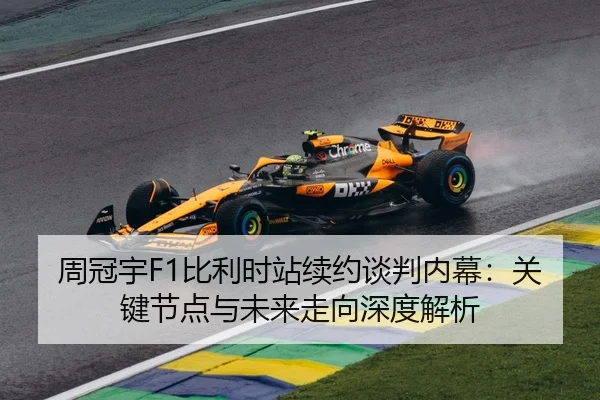 周冠宇F1比利时站续约谈判内幕：关键节点与未来走向深度解析