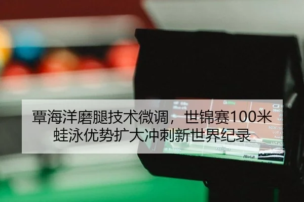 覃海洋磨腿技术微调，世锦赛100米蛙泳优势扩大冲刺新世界纪录