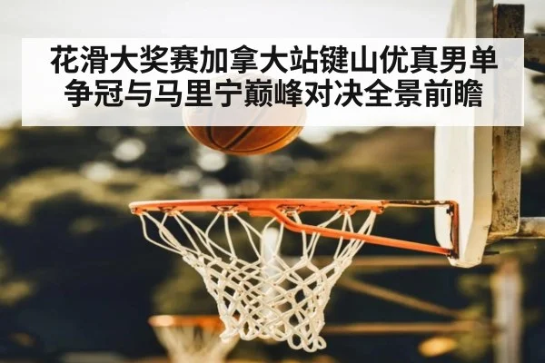 花滑大奖赛加拿大站键山优真男单争冠与马里宁巅峰对决全景前瞻